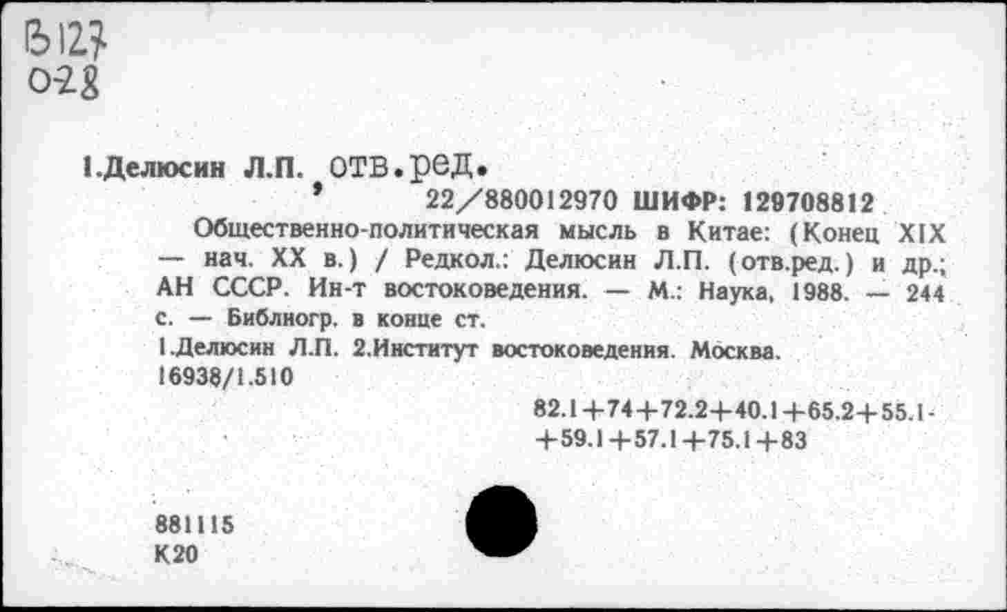 ﻿0-2£
1 .Делюсин Л.П. ОТВ.реД.
*	22/880012970 ШИФР: 129708812
Общественно-политическая мысль в Китае: (Конец XIX — нач. XX в.) / Редкол.: Делюсин Л.П. (отв.ред.) и др.; АН СССР. Ин-т востоковедения. — М.: Наука, 1988. — 244 с. — Библногр. в конце ст.
I.Делюсин Л.П. 2.Институт востоковедения. Москва. 16938/1.510
82.14-74+72.2+40.1 + 65.24-55.1-4-59.14-57.14-75.14-83
881115 К20